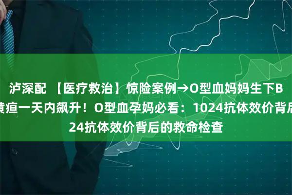 泸深配 【医疗救治】惊险案例→O型血妈妈生下B型血宝宝，黄疸一天内飙升！O型血孕妈必看：1024抗体效价背后的救命检查