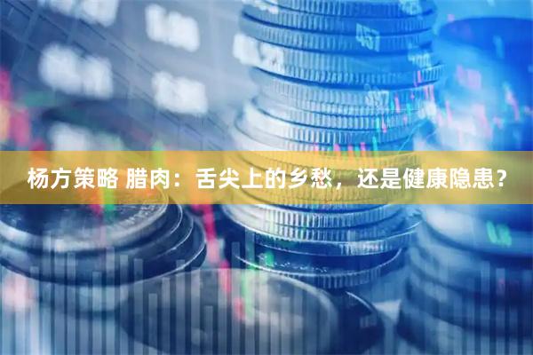 杨方策略 腊肉：舌尖上的乡愁，还是健康隐患？