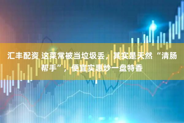 汇丰配资 这菜常被当垃圾丢，其实是天然 “清肠帮手”，便宜实惠炒一盘特香