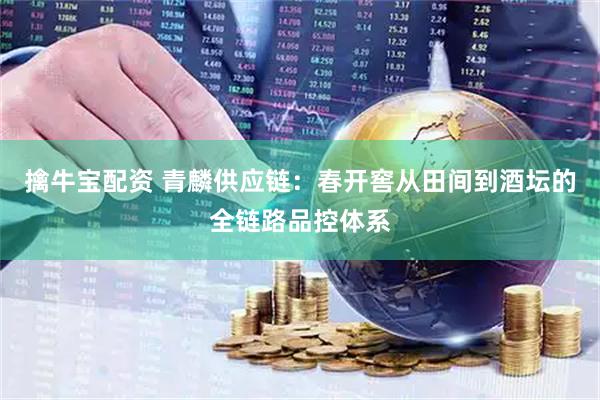 擒牛宝配资 青麟供应链：春开窖从田间到酒坛的全链路品控体系