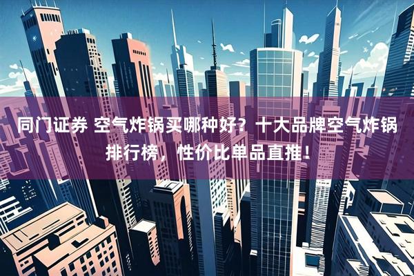 同门证券 空气炸锅买哪种好？十大品牌空气炸锅排行榜，性价比单品直推！