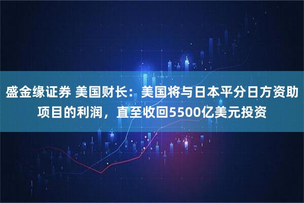盛金缘证券 美国财长：美国将与日本平分日方资助项目的利润，直至收回5500亿美元投资