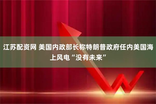 江苏配资网 美国内政部长称特朗普政府任内美国海上风电“没有未来”