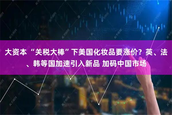 大资本 “关税大棒”下美国化妆品要涨价？英、法、韩等国加速引入新品 加码中国市场