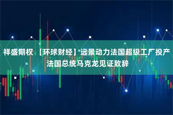 祥盛期权 【环球财经】远景动力法国超级工厂投产 法国总统马克龙见证致辞