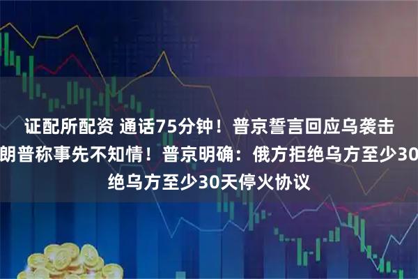 证配所配资 通话75分钟！普京誓言回应乌袭击俄机场，特朗普称事先不知情！普京明确：俄方拒绝乌方至少30天停火协议