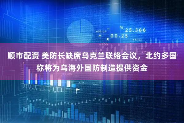 顺市配资 美防长缺席乌克兰联络会议，北约多国称将为乌海外国防制造提供资金