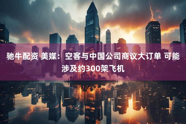 驰牛配资 美媒：空客与中国公司商议大订单 可能涉及约300架飞机
