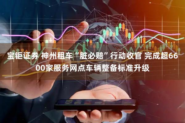 宝钜证券 神州租车“脏必赔”行动收官 完成超6600家服务网点车辆整备标准升级