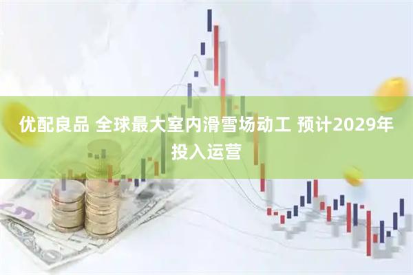 优配良品 全球最大室内滑雪场动工 预计2029年投入运营