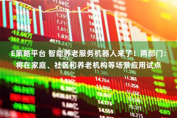 E策略平台 智能养老服务机器人来了！两部门：将在家庭、社区和养老机构等场景应用试点