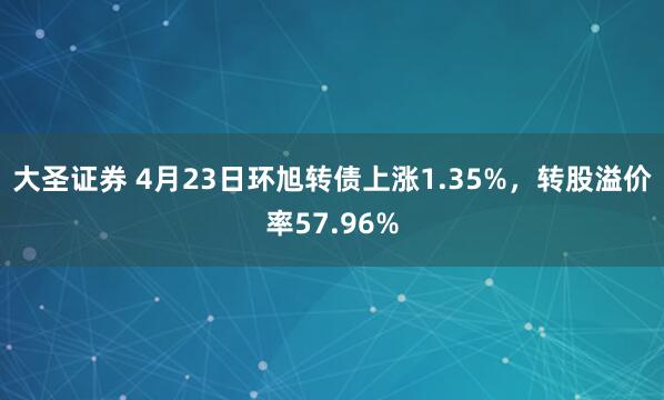 大圣证券 4月23日环旭转债上涨1.35%，转股溢价率57.96%