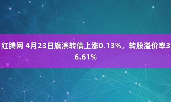 红腾网 4月23日旗滨转债上涨0.13%，转股溢价率36.61%