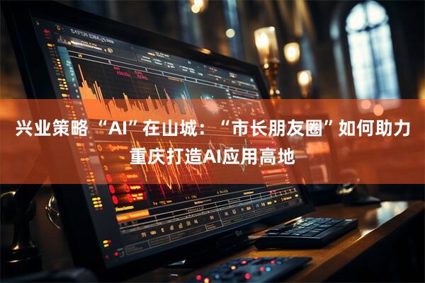 兴业策略 “AI”在山城：“市长朋友圈”如何助力重庆打造AI应用高地