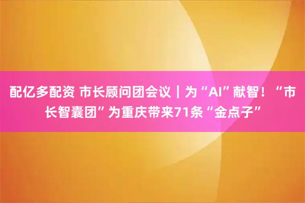 配亿多配资 市长顾问团会议｜为“AI”献智！“市长智囊团”为重庆带来71条“金点子”