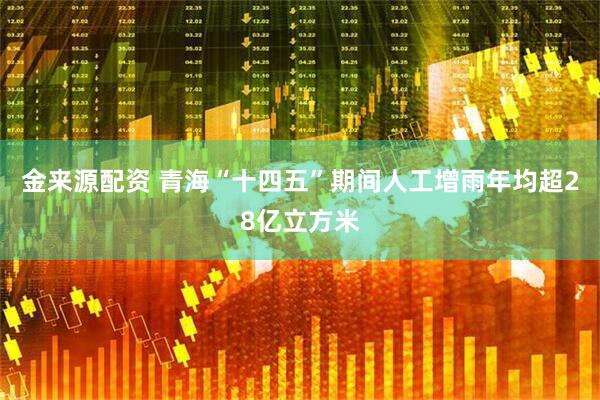 金来源配资 青海“十四五”期间人工增雨年均超28亿立方米