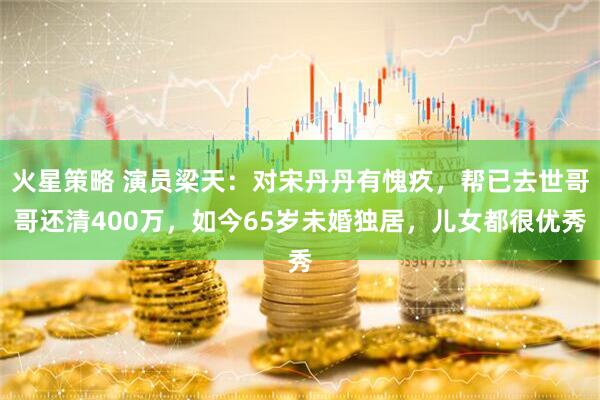 火星策略 演员梁天：对宋丹丹有愧疚，帮已去世哥哥还清400万，如今65岁未婚独居，儿女都很优秀