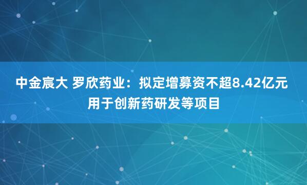 中金宸大 罗欣药业：拟定增募资不超8.42亿元 用于创新药研发等项目