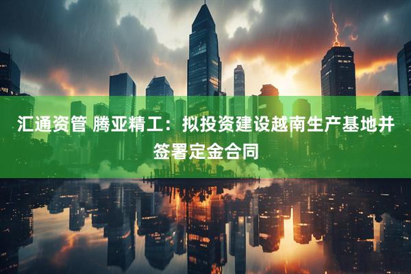 汇通资管 腾亚精工：拟投资建设越南生产基地并签署定金合同