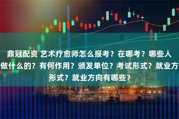 鼎冠配资 艺术疗愈师怎么报考？在哪考？哪些人适合考?是做什么的？有何作用？颁发单位？考试形式？就业方向有哪些？