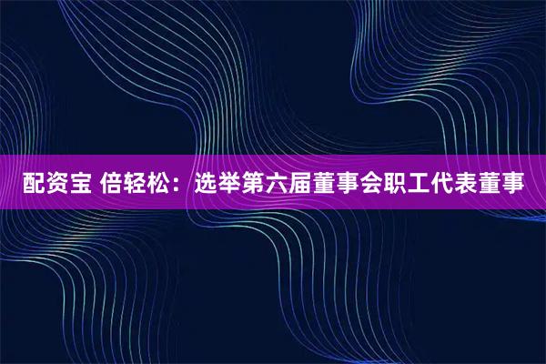 配资宝 倍轻松：选举第六届董事会职工代表董事