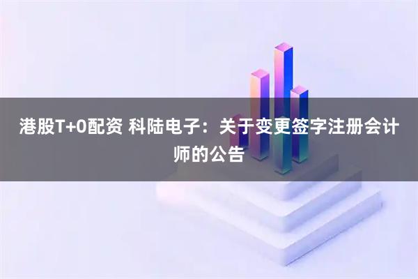 港股T+0配资 科陆电子：关于变更签字注册会计师的公告