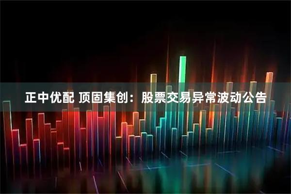 正中优配 顶固集创：股票交易异常波动公告