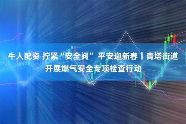 牛人配资 拧紧“安全阀” 平安迎新春丨青塔街道开展燃气安全专项检查行动