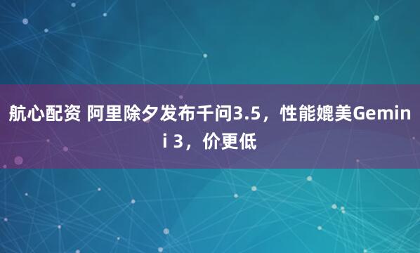 航心配资 阿里除夕发布千问3.5，性能媲美Gemini 3，价更低