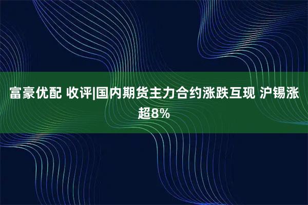 富豪优配 收评|国内期货主力合约涨跌互现 沪锡涨超8%