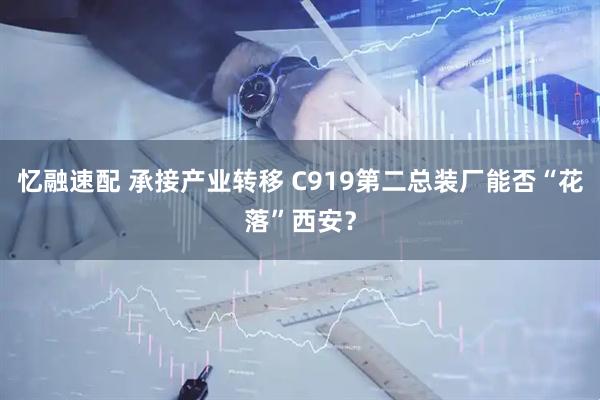 忆融速配 承接产业转移 C919第二总装厂能否“花落”西安?