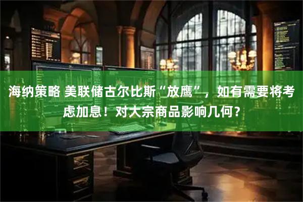 海纳策略 美联储古尔比斯“放鹰”，如有需要将考虑加息！对大宗商品影响几何？