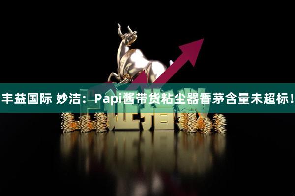丰益国际 妙洁：Papi酱带货粘尘器香茅含量未超标！