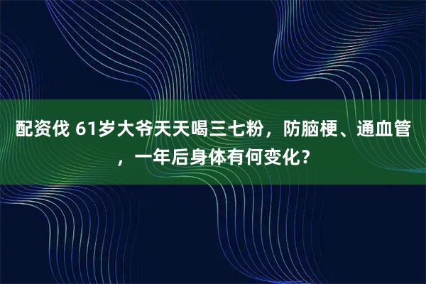 配资伐 61岁大爷天天喝三七粉，防脑梗、通血管，一年后身体有何变化？